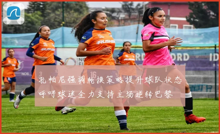 孔帕尼强调轮换策略提升球队状态呼吁球迷全力支持主场逆转巴黎