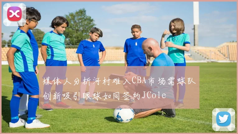 媒体人分析河村难入CBA市场需球队创新吸引眼球如同签约JCole