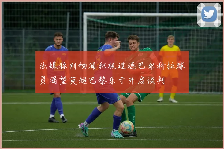 法媒称利物浦积极追逐巴尔科拉球员渴望英超巴黎乐于开启谈判