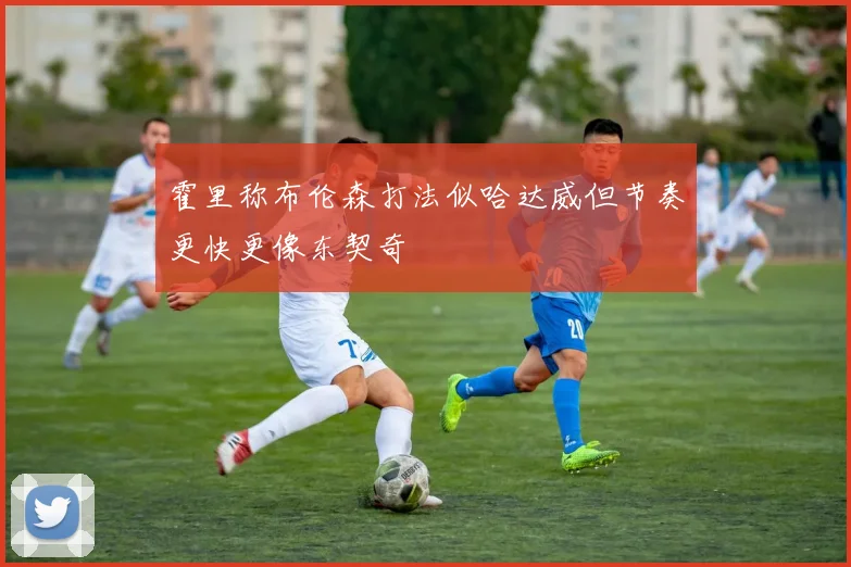 霍里称布伦森打法似哈达威但节奏更快更像东契奇