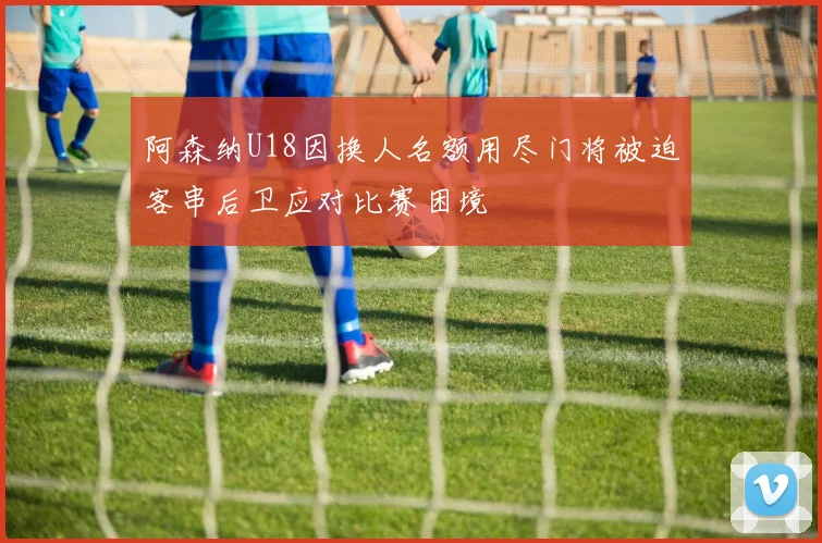 阿森纳U18因换人名额用尽门将被迫客串后卫应对比赛困境