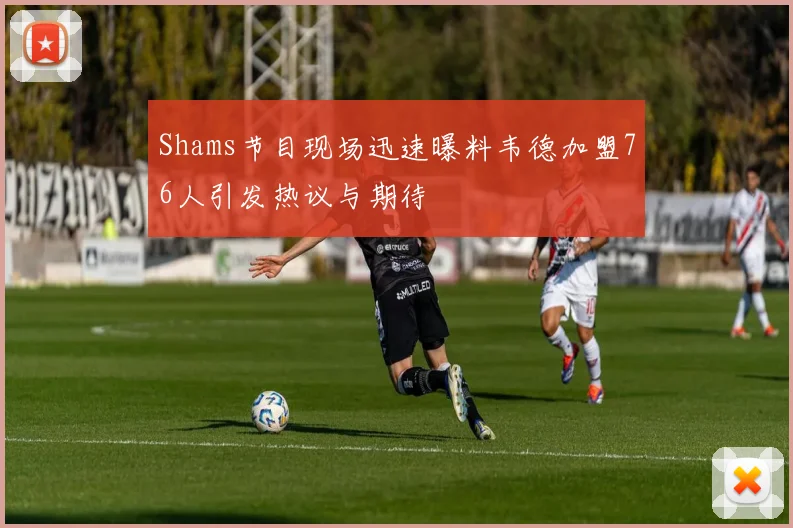 Shams节目现场迅速曝料韦德加盟76人引发热议与期待
