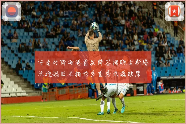河南对阵海港首发阵容揭晓古斯塔沃迎战旧主梅伦多首秀武磊缺席
