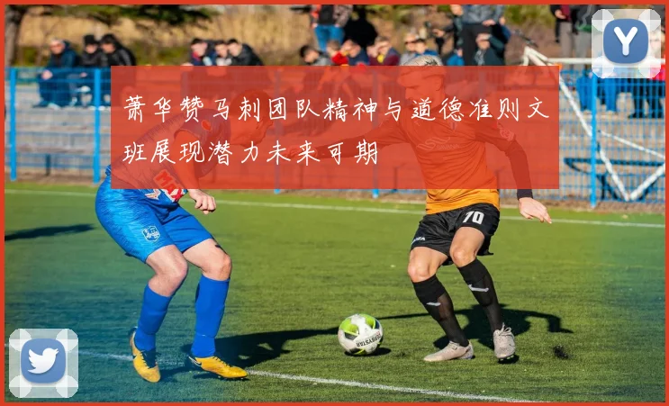 萧华赞马刺团队精神与道德准则文班展现潜力未来可期