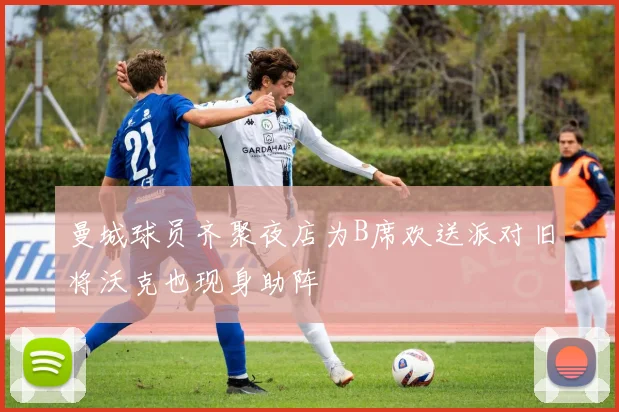 曼城球员齐聚夜店为B席欢送派对旧将沃克也现身助阵