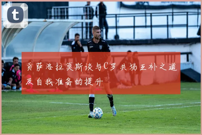 贡萨洛拉莫斯谈与C罗共场互补之道及自我准备的提升