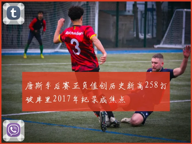 唐斯季后赛正负值创历史新高258打破库里2017年纪录成焦点