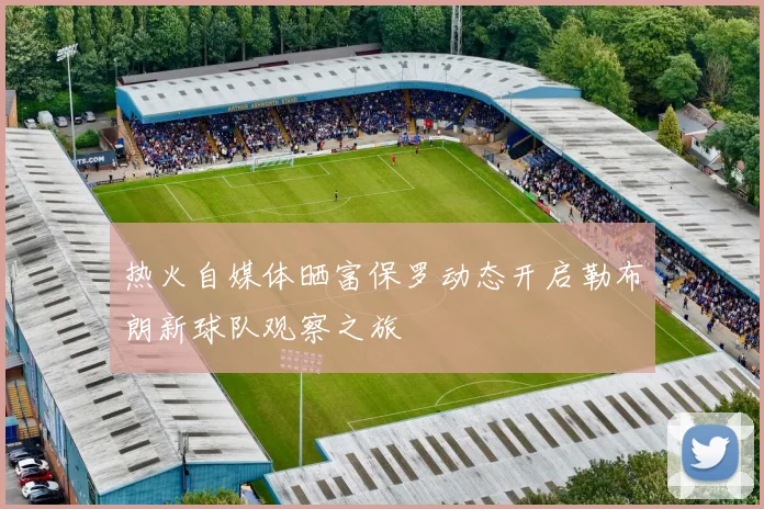 热火自媒体晒富保罗动态开启勒布朗新球队观察之旅