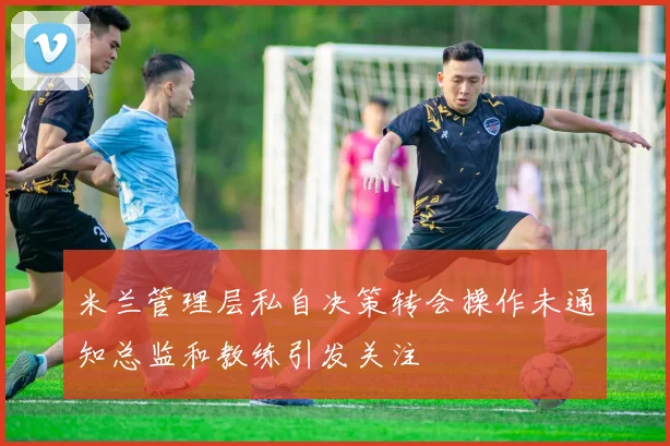 米兰管理层私自决策转会操作未通知总监和教练引发关注